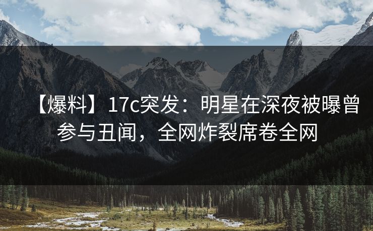 【爆料】17c突发:明星在深夜被曝曾参与丑闻,全网炸裂席卷全网