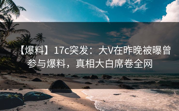 【爆料】17c突发：大V在昨晚被曝曾参与爆料，真相大白席卷全网