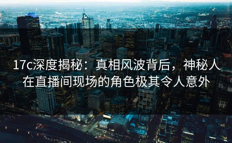 17c深度揭秘：真相风波背后，神秘人在直播间现场的角色极其令人意外